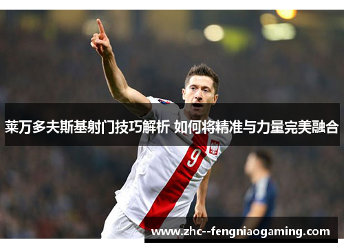 莱万多夫斯基射门技巧解析 如何将精准与力量完美融合