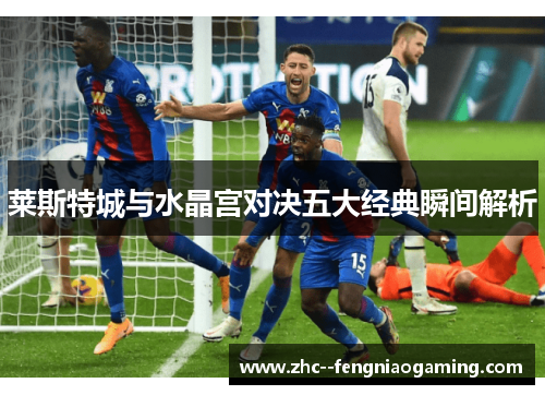 莱斯特城与水晶宫对决五大经典瞬间解析 莱斯特城与水晶宫对决五大经典瞬间解析