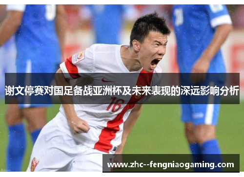 谢文停赛对国足备战亚洲杯及未来表现的深远影响分析