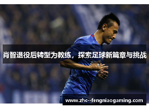 肖智退役后转型为教练，探索足球新篇章与挑战