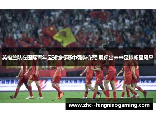 英格兰队在国际青年足球锦标赛中强势夺冠 展现出未来足球新星风采 英格兰队在国际青年足球锦标赛中强势夺冠 展现出未来足球新星风采