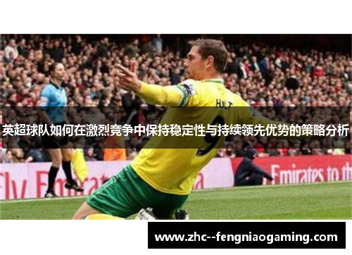 英超球队如何在激烈竞争中保持稳定性与持续领先优势的策略分析