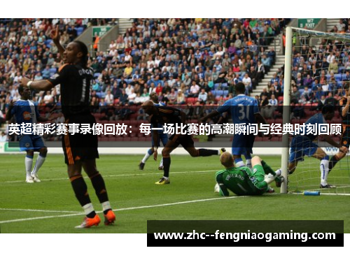 英超精彩赛事录像回放：每一场比赛的高潮瞬间与经典时刻回顾