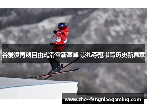 谷爱凌再创自由式滑雪新高峰 崇礼夺冠书写历史新篇章
