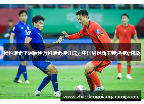 扬科维奇下课后伊万科维奇接任成为中国男足新主帅迎接新挑战 扬科维奇下课后伊万科维奇接任成为中国男足新主帅迎接新挑战