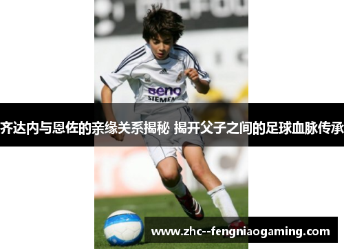 齐达内与恩佐的亲缘关系揭秘 揭开父子之间的足球血脉传承 齐达内与恩佐的亲缘关系揭秘 揭开父子之间的足球血脉传承