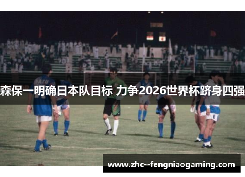 森保一明确日本队目标 力争2026世界杯跻身四强 森保一明确日本队目标 力争2026世界杯跻身四强